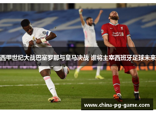 西甲世纪大战巴塞罗那与皇马决战 谁将主宰西班牙足球未来 西甲世纪大战巴塞罗那与皇马决战 谁将主宰西班牙足球未来