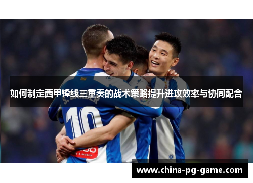 如何制定西甲锋线三重奏的战术策略提升进攻效率与协同配合