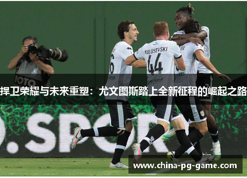 捍卫荣耀与未来重塑：尤文图斯踏上全新征程的崛起之路