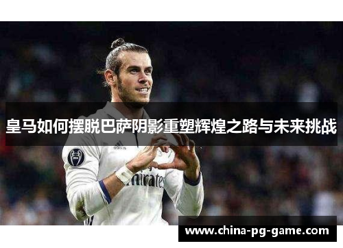 皇马如何摆脱巴萨阴影重塑辉煌之路与未来挑战 皇马如何摆脱巴萨阴影重塑辉煌之路与未来挑战