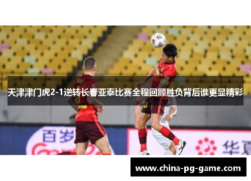 天津津门虎2-1逆转长春亚泰比赛全程回顾胜负背后谁更显精彩 天津津门虎2-1逆转长春亚泰比赛全程回顾胜负背后谁更显精彩