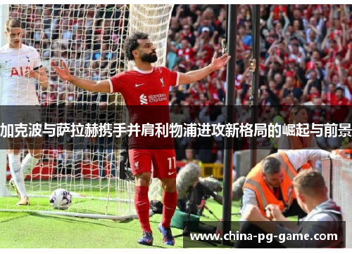 加克波与萨拉赫携手并肩利物浦进攻新格局的崛起与前景