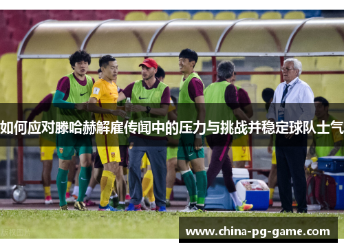 如何应对滕哈赫解雇传闻中的压力与挑战并稳定球队士气