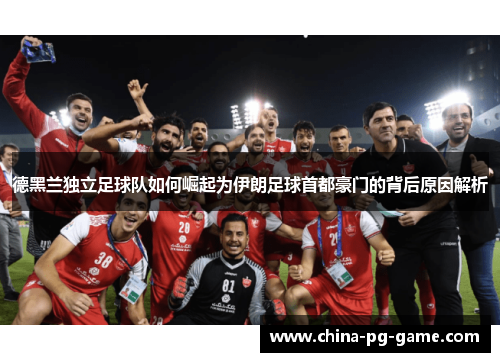 德黑兰独立足球队如何崛起为伊朗足球首都豪门的背后原因解析 德黑兰独立足球队如何崛起为伊朗足球首都豪门的背后原因解析