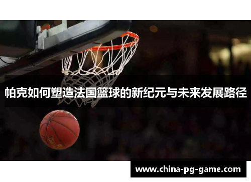 帕克如何塑造法国篮球的新纪元与未来发展路径 帕克如何塑造法国篮球的新纪元与未来发展路径
