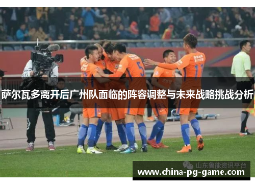 萨尔瓦多离开后广州队面临的阵容调整与未来战略挑战分析