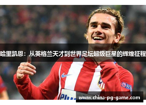 哈里凯恩:从英格兰天才到世界足坛超级巨星的辉煌征程 哈里凯恩:从英格兰天才到世界足坛超级巨星的辉煌征程