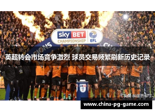 英超转会市场竞争激烈 球员交易频繁刷新历史记录 英超转会市场竞争激烈 球员交易频繁刷新历史记录