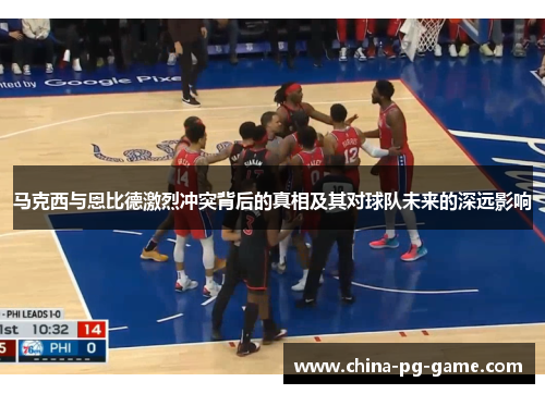 马克西与恩比德激烈冲突背后的真相及其对球队未来的深远影响 马克西与恩比德激烈冲突背后的真相及其对球队未来的深远影响