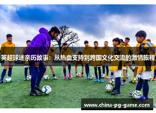 英超球迷亲历故事:从热血支持到跨国文化交流的激情旅程 英超球迷亲历故事:从热血支持到跨国文化交流的激情旅程