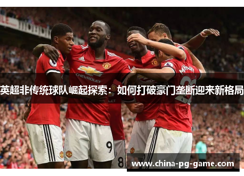 英超非传统球队崛起探索:如何打破豪门垄断迎来新格局 英超非传统球队崛起探索:如何打破豪门垄断迎来新格局