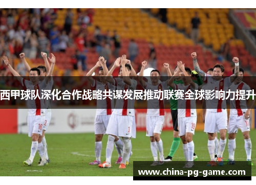 西甲球队深化合作战略共谋发展推动联赛全球影响力提升