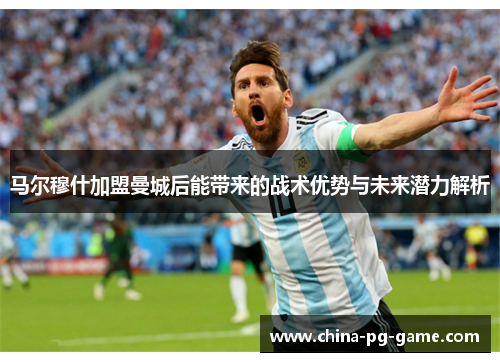 马尔穆什加盟曼城后能带来的战术优势与未来潜力解析