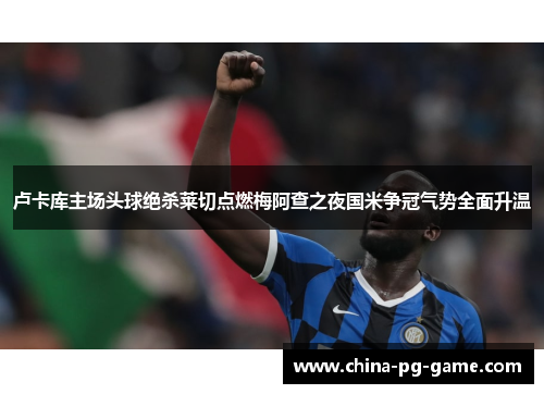 卢卡库主场头球绝杀莱切点燃梅阿查之夜国米争冠气势全面升温