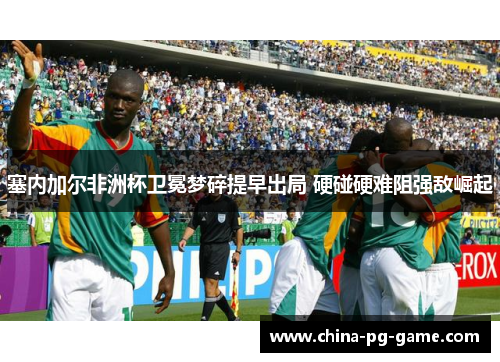 塞内加尔非洲杯卫冕梦碎提早出局 硬碰硬难阻强敌崛起
