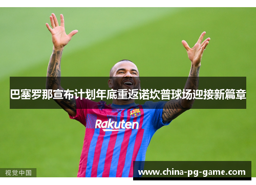 巴塞罗那宣布计划年底重返诺坎普球场迎接新篇章 巴塞罗那宣布计划年底重返诺坎普球场迎接新篇章