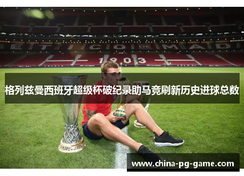 格列兹曼西班牙超级杯破纪录助马竞刷新历史进球总数