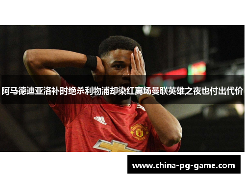 阿马德迪亚洛补时绝杀利物浦却染红离场曼联英雄之夜也付出代价 阿马德迪亚洛补时绝杀利物浦却染红离场曼联英雄之夜也付出代价